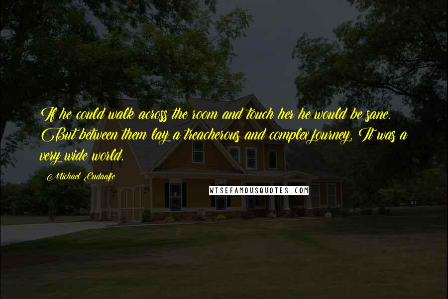 Michael Ondaatje Quotes: If he could walk across the room and touch her he would be sane. But between them lay a treacherous and complex journey. It was a very wide world.
