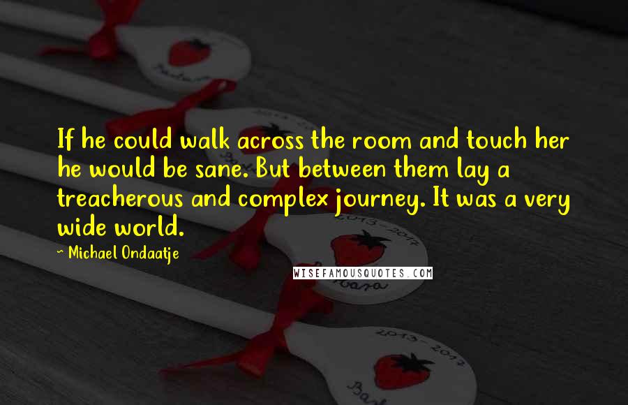 Michael Ondaatje Quotes: If he could walk across the room and touch her he would be sane. But between them lay a treacherous and complex journey. It was a very wide world.