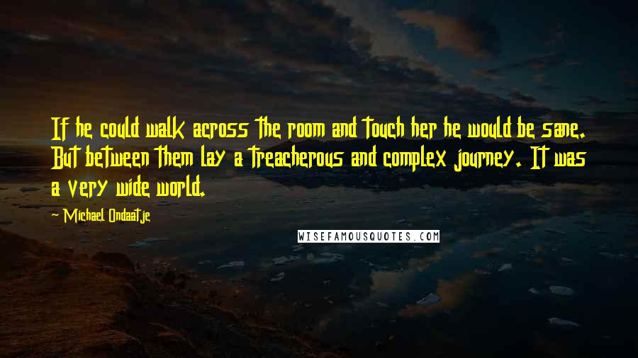 Michael Ondaatje Quotes: If he could walk across the room and touch her he would be sane. But between them lay a treacherous and complex journey. It was a very wide world.