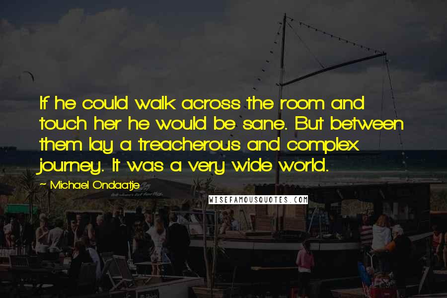 Michael Ondaatje Quotes: If he could walk across the room and touch her he would be sane. But between them lay a treacherous and complex journey. It was a very wide world.