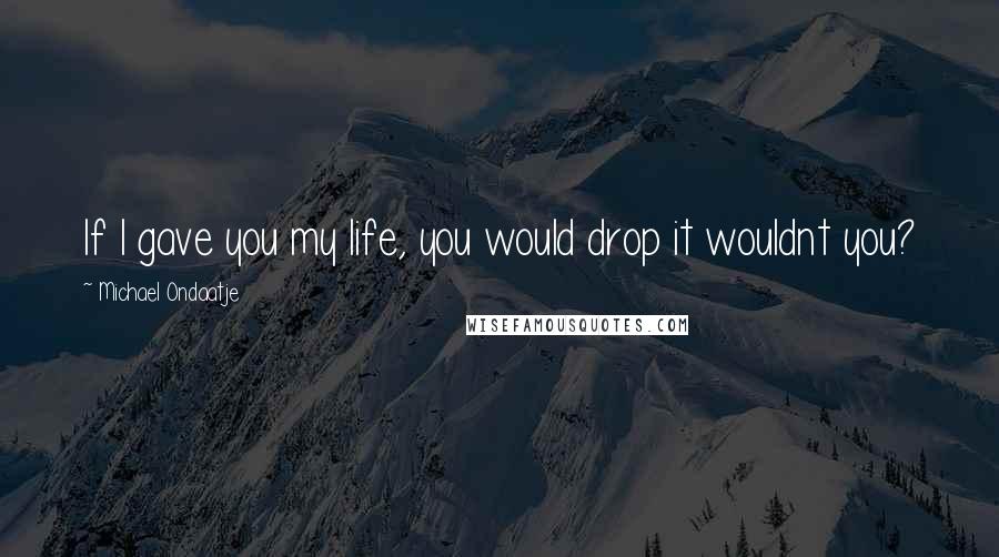 Michael Ondaatje Quotes: If I gave you my life, you would drop it wouldnt you?