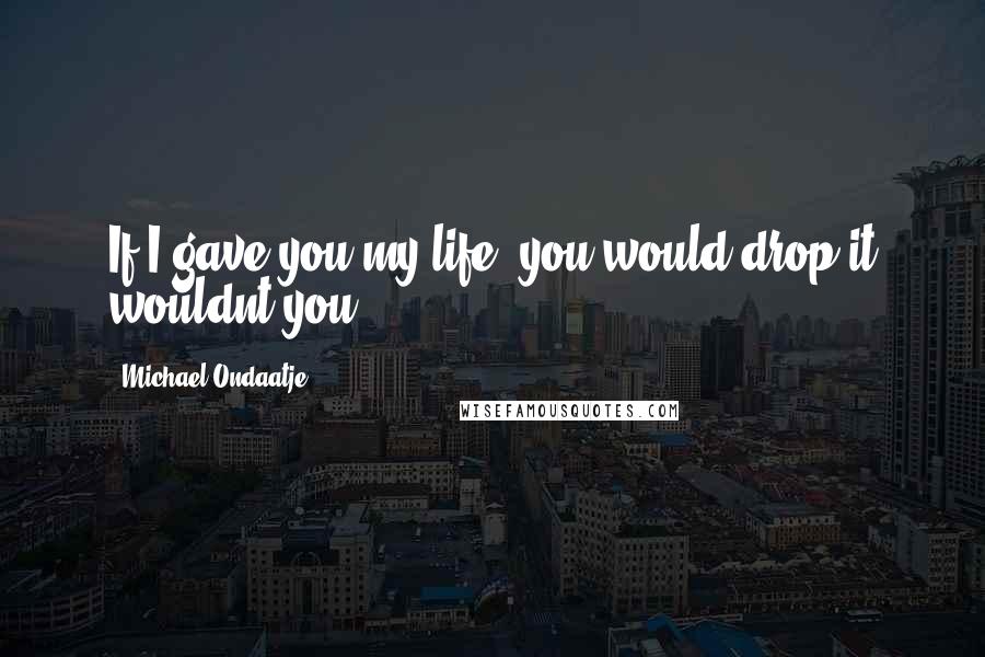 Michael Ondaatje Quotes: If I gave you my life, you would drop it wouldnt you?