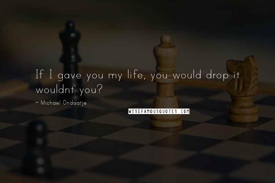Michael Ondaatje Quotes: If I gave you my life, you would drop it wouldnt you?