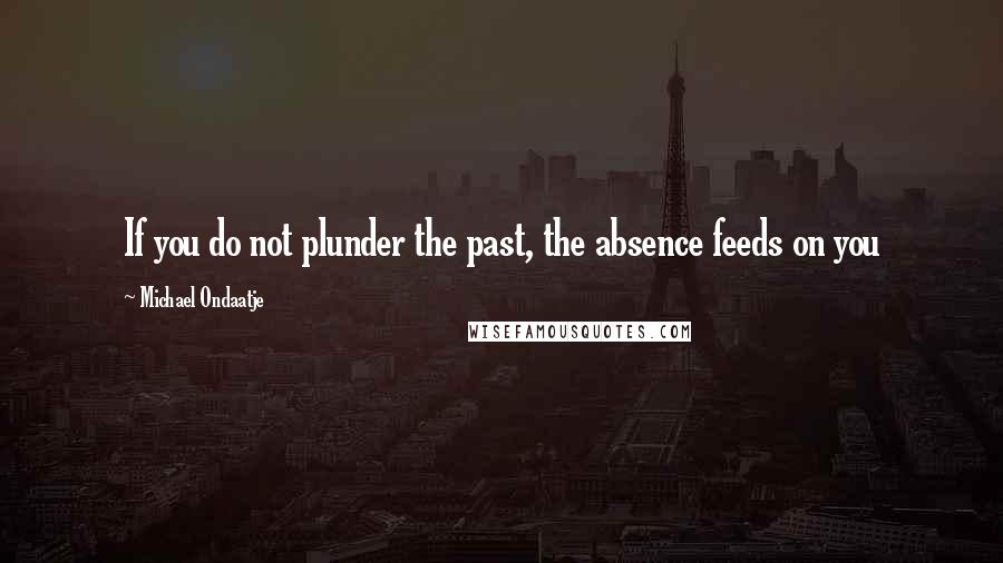 Michael Ondaatje Quotes: If you do not plunder the past, the absence feeds on you