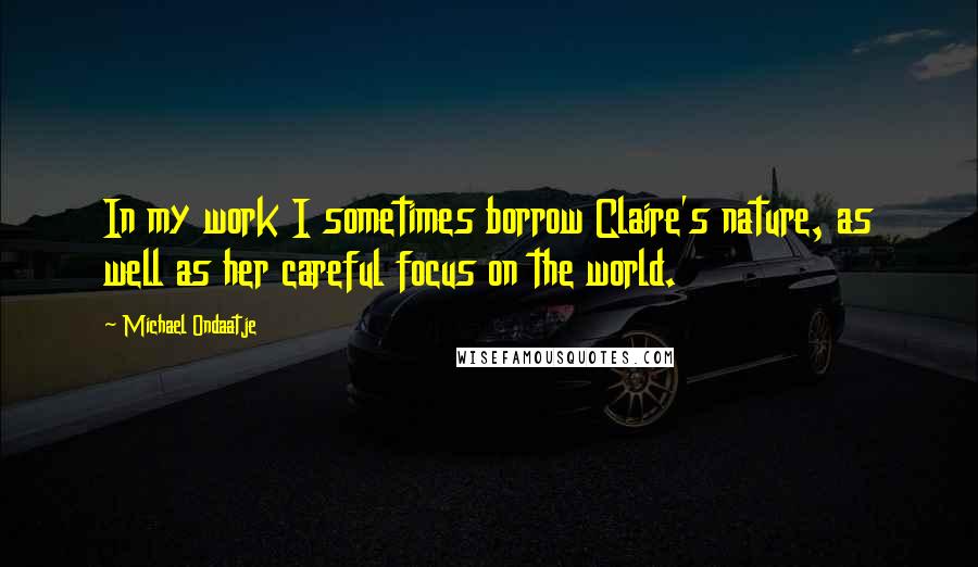 Michael Ondaatje Quotes: In my work I sometimes borrow Claire's nature, as well as her careful focus on the world.