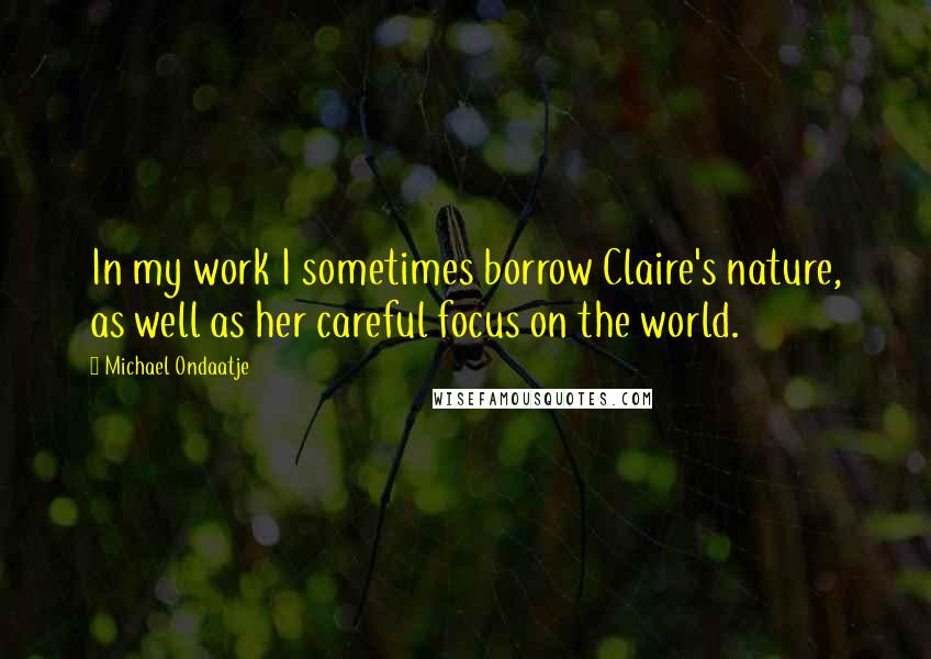 Michael Ondaatje Quotes: In my work I sometimes borrow Claire's nature, as well as her careful focus on the world.