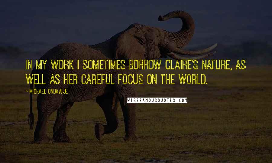 Michael Ondaatje Quotes: In my work I sometimes borrow Claire's nature, as well as her careful focus on the world.