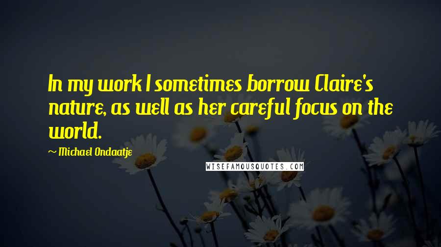 Michael Ondaatje Quotes: In my work I sometimes borrow Claire's nature, as well as her careful focus on the world.