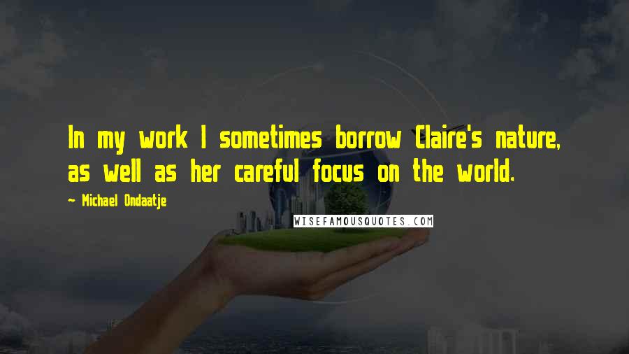 Michael Ondaatje Quotes: In my work I sometimes borrow Claire's nature, as well as her careful focus on the world.