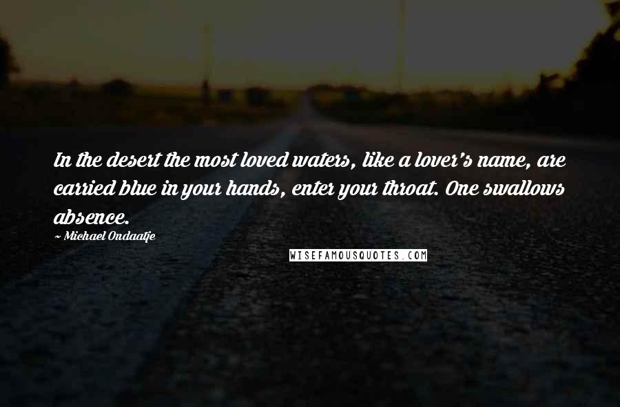 Michael Ondaatje Quotes: In the desert the most loved waters, like a lover's name, are carried blue in your hands, enter your throat. One swallows absence.