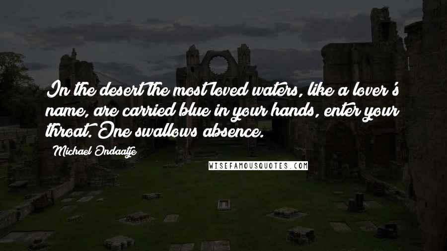 Michael Ondaatje Quotes: In the desert the most loved waters, like a lover's name, are carried blue in your hands, enter your throat. One swallows absence.