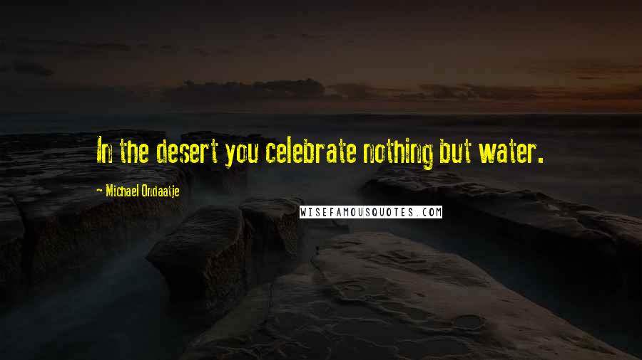 Michael Ondaatje Quotes: In the desert you celebrate nothing but water.