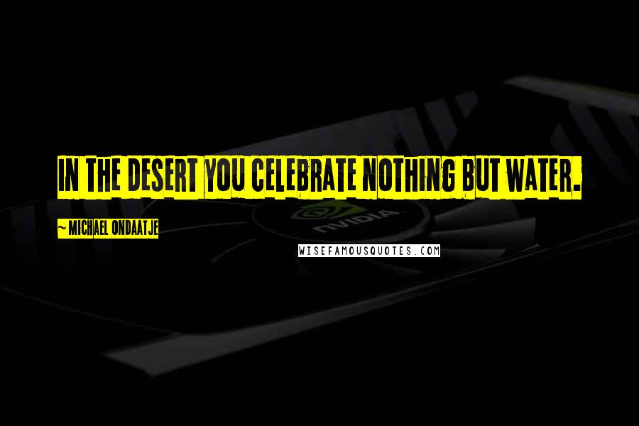 Michael Ondaatje Quotes: In the desert you celebrate nothing but water.