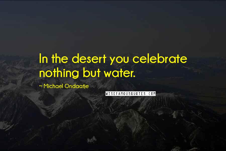 Michael Ondaatje Quotes: In the desert you celebrate nothing but water.