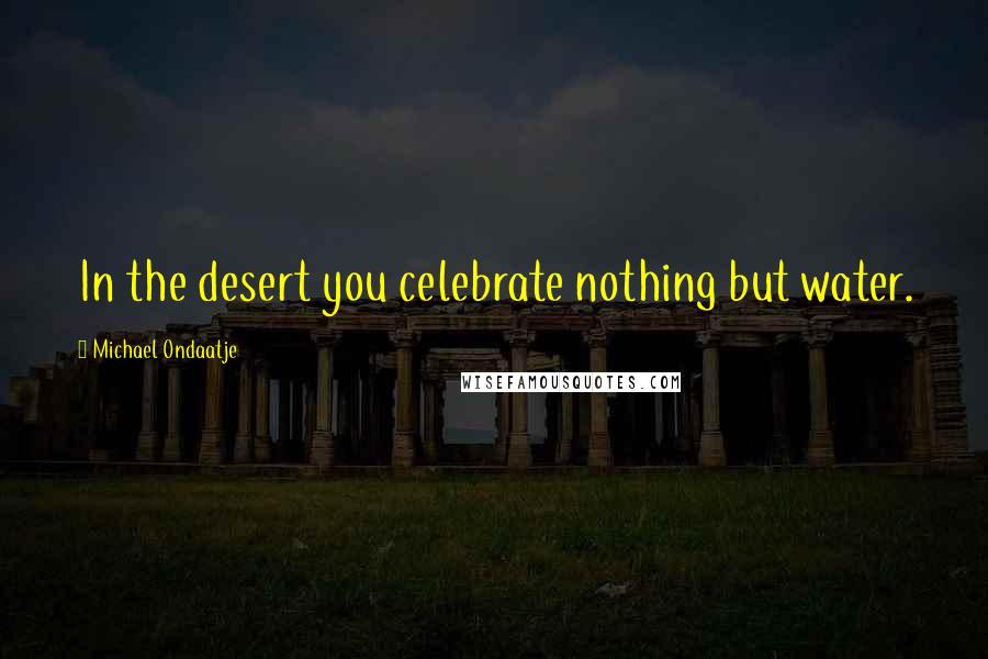 Michael Ondaatje Quotes: In the desert you celebrate nothing but water.