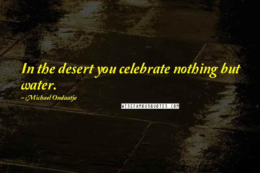 Michael Ondaatje Quotes: In the desert you celebrate nothing but water.