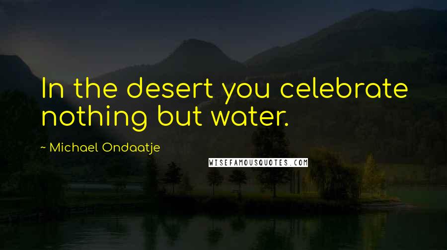 Michael Ondaatje Quotes: In the desert you celebrate nothing but water.