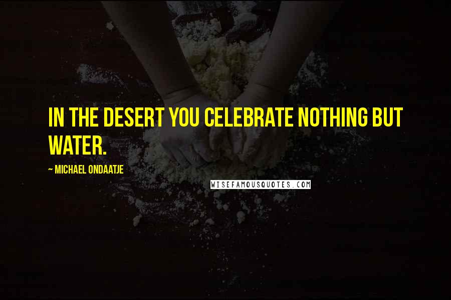 Michael Ondaatje Quotes: In the desert you celebrate nothing but water.