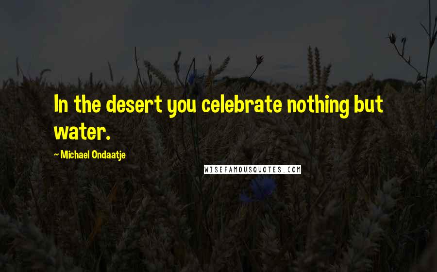 Michael Ondaatje Quotes: In the desert you celebrate nothing but water.