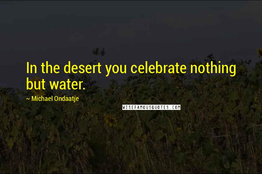 Michael Ondaatje Quotes: In the desert you celebrate nothing but water.