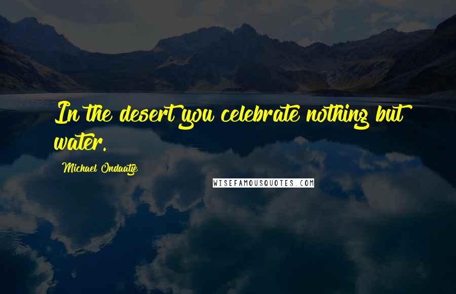 Michael Ondaatje Quotes: In the desert you celebrate nothing but water.