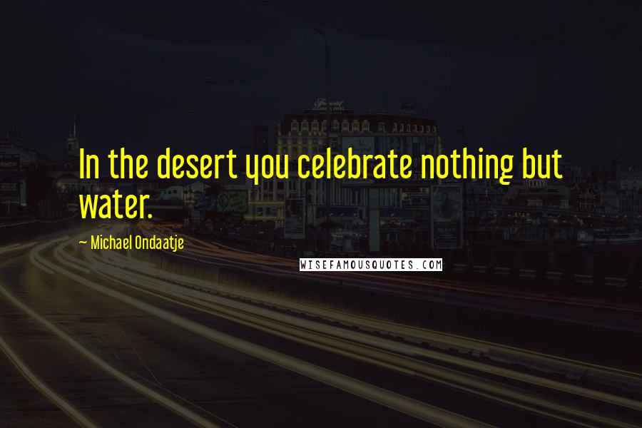 Michael Ondaatje Quotes: In the desert you celebrate nothing but water.