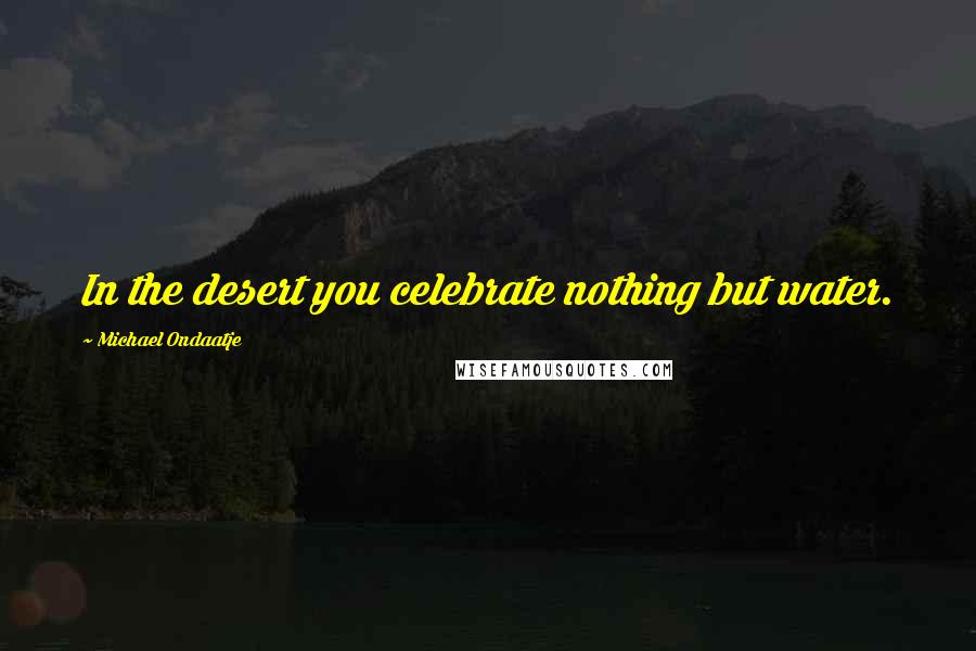 Michael Ondaatje Quotes: In the desert you celebrate nothing but water.