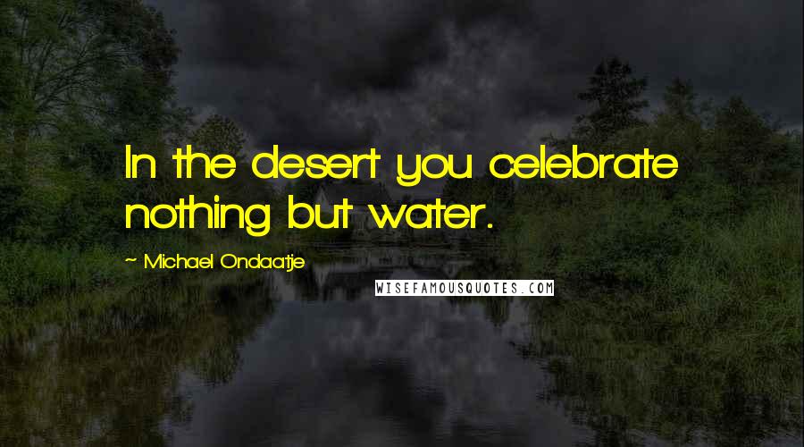 Michael Ondaatje Quotes: In the desert you celebrate nothing but water.