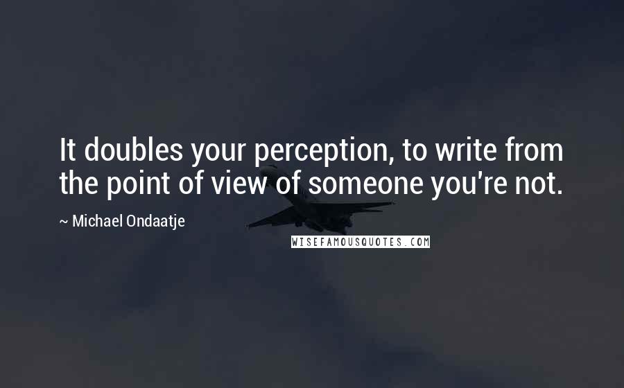 Michael Ondaatje Quotes: It doubles your perception, to write from the point of view of someone you're not.