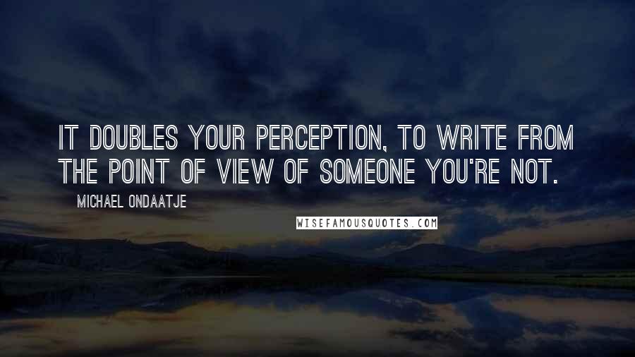 Michael Ondaatje Quotes: It doubles your perception, to write from the point of view of someone you're not.