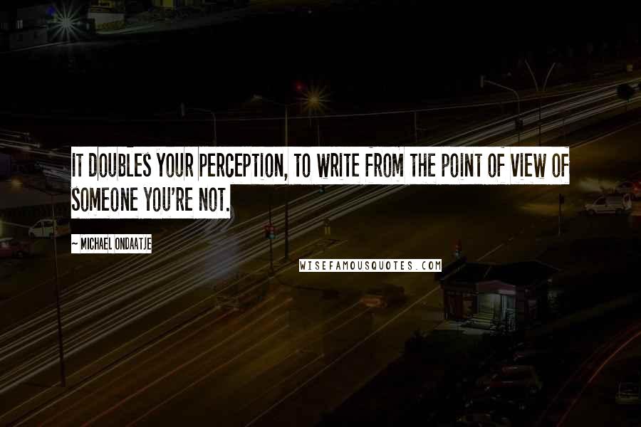 Michael Ondaatje Quotes: It doubles your perception, to write from the point of view of someone you're not.