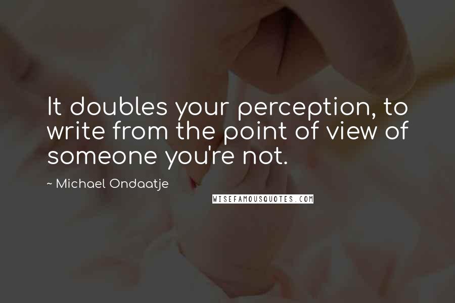 Michael Ondaatje Quotes: It doubles your perception, to write from the point of view of someone you're not.