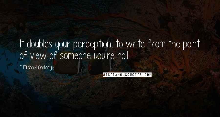 Michael Ondaatje Quotes: It doubles your perception, to write from the point of view of someone you're not.