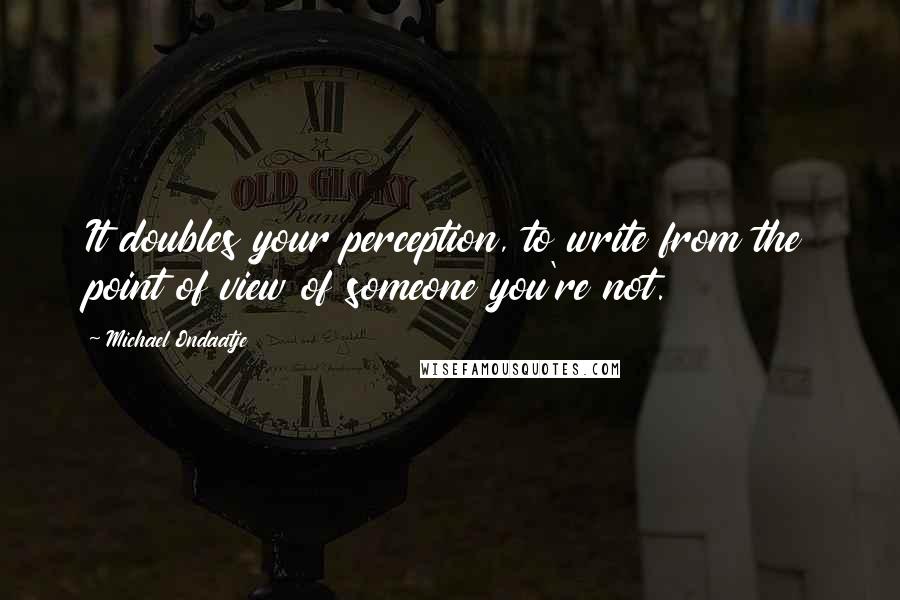 Michael Ondaatje Quotes: It doubles your perception, to write from the point of view of someone you're not.