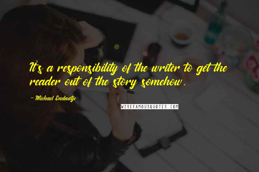 Michael Ondaatje Quotes: It's a responsibility of the writer to get the reader out of the story somehow.