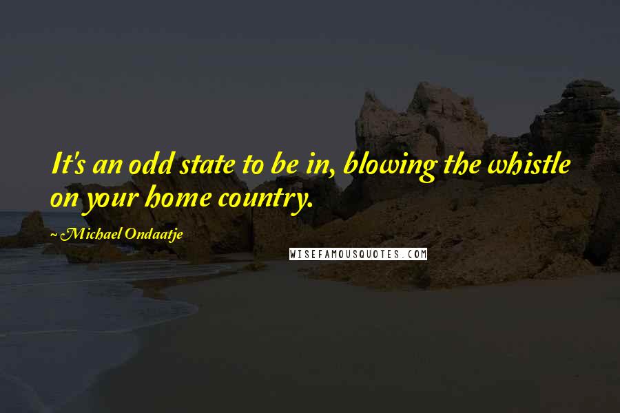 Michael Ondaatje Quotes: It's an odd state to be in, blowing the whistle on your home country.