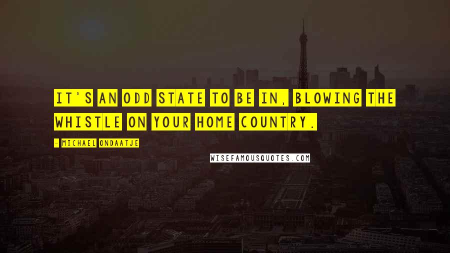 Michael Ondaatje Quotes: It's an odd state to be in, blowing the whistle on your home country.