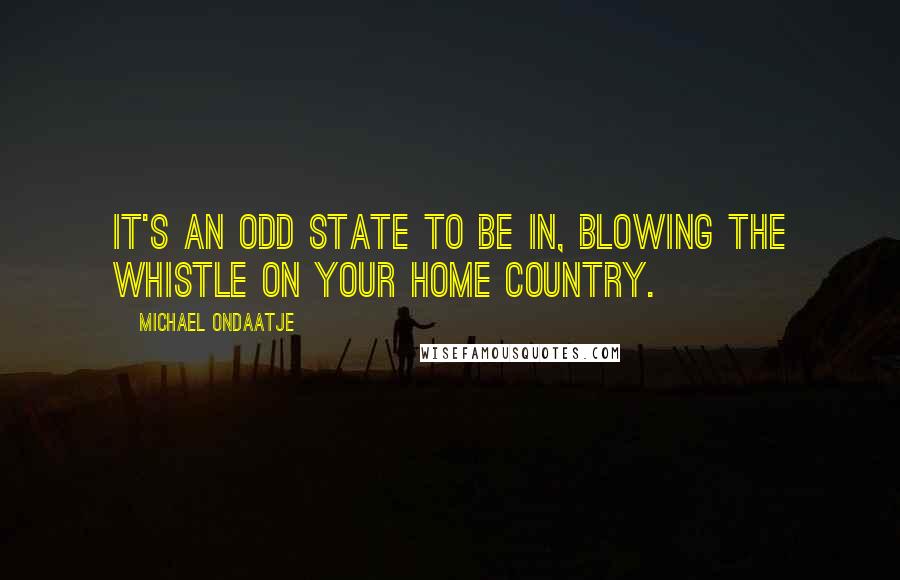 Michael Ondaatje Quotes: It's an odd state to be in, blowing the whistle on your home country.