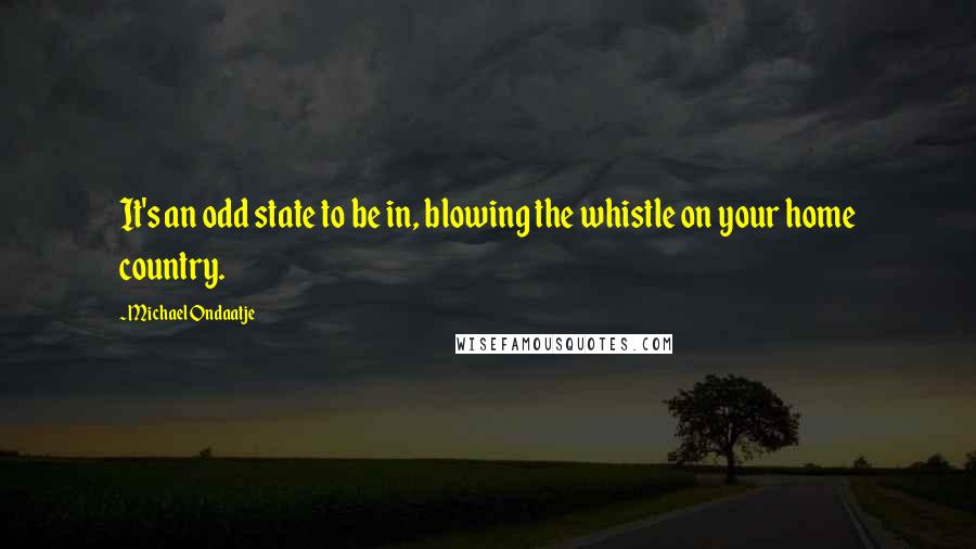 Michael Ondaatje Quotes: It's an odd state to be in, blowing the whistle on your home country.