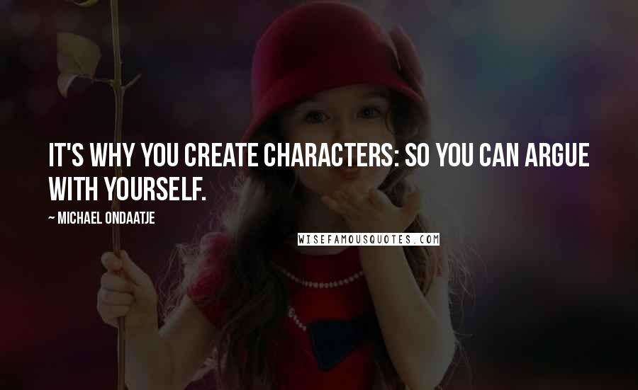 Michael Ondaatje Quotes: It's why you create characters: so you can argue with yourself.