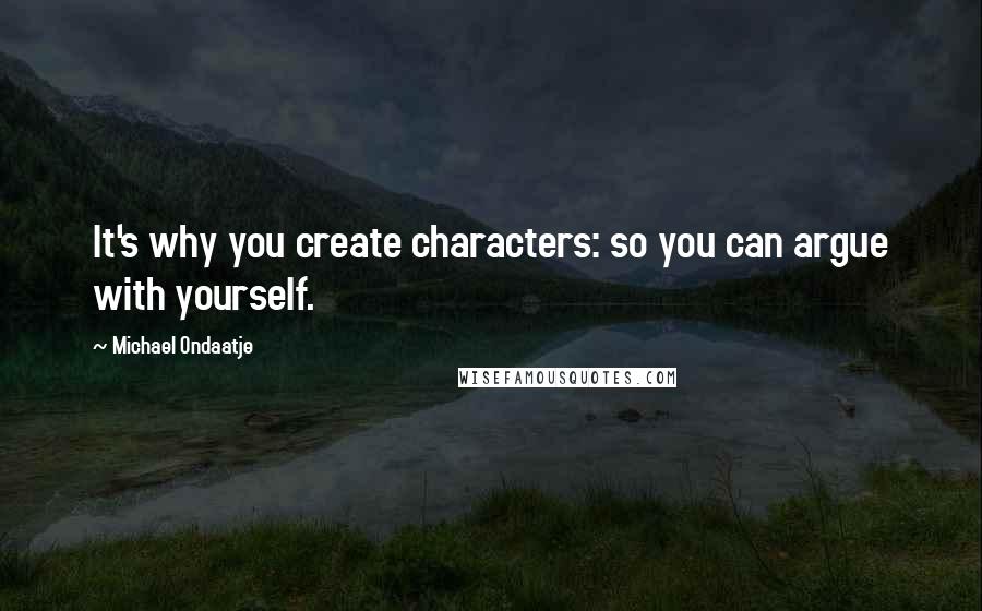 Michael Ondaatje Quotes: It's why you create characters: so you can argue with yourself.