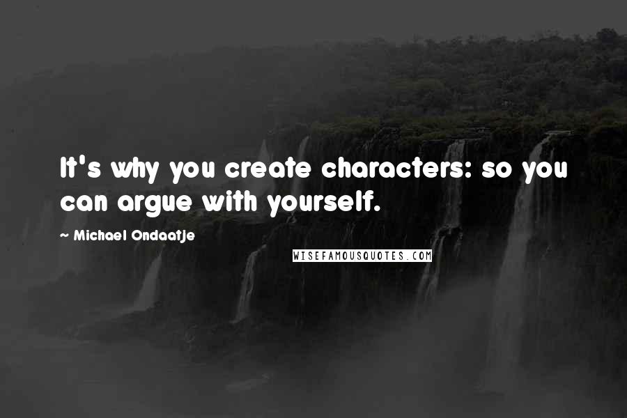 Michael Ondaatje Quotes: It's why you create characters: so you can argue with yourself.