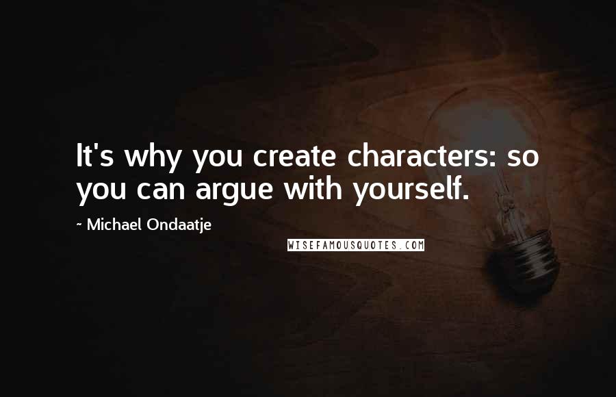 Michael Ondaatje Quotes: It's why you create characters: so you can argue with yourself.