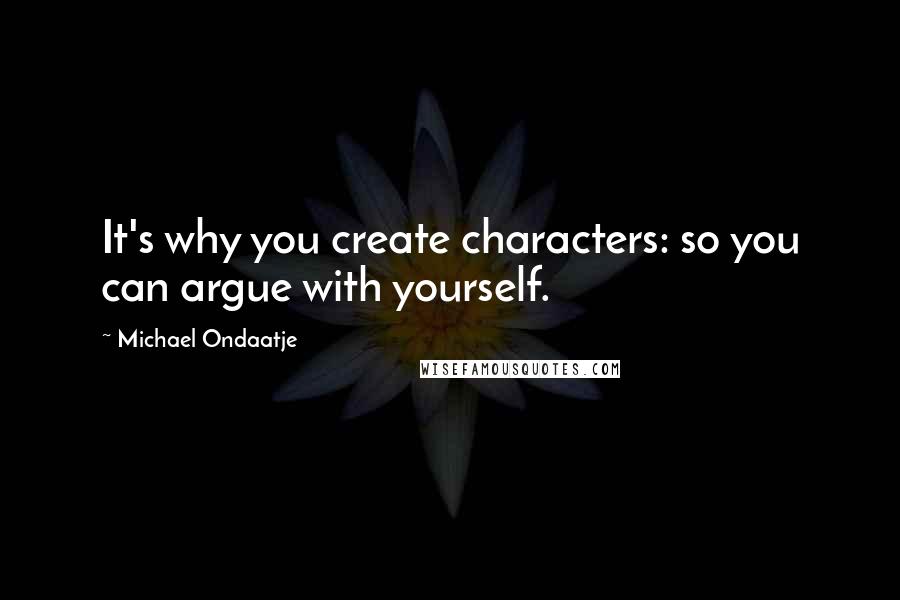 Michael Ondaatje Quotes: It's why you create characters: so you can argue with yourself.