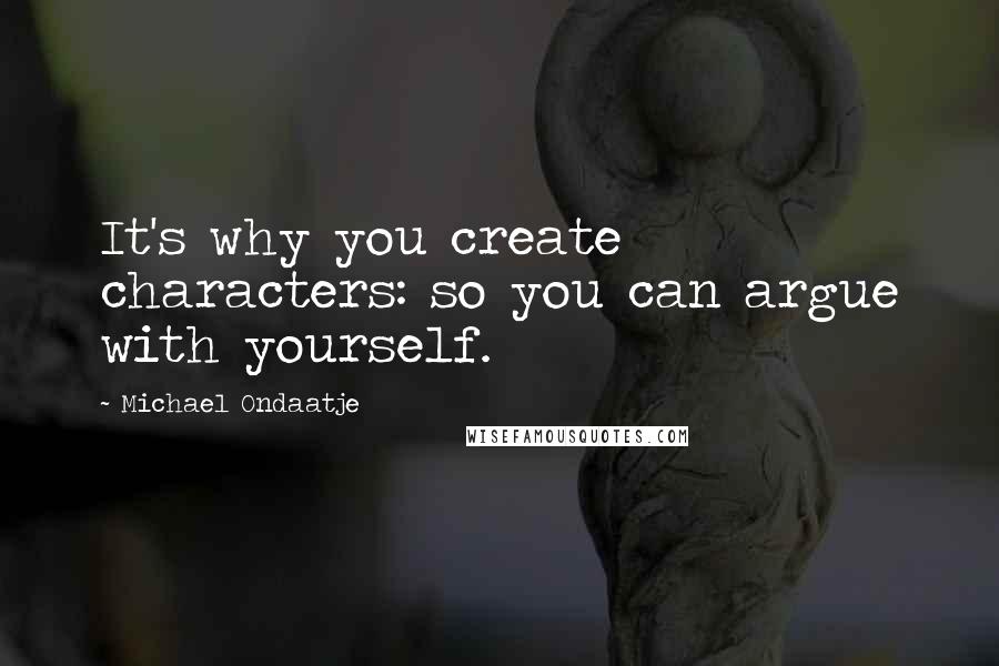 Michael Ondaatje Quotes: It's why you create characters: so you can argue with yourself.
