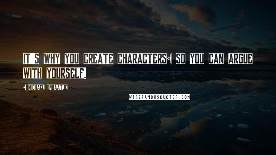 Michael Ondaatje Quotes: It's why you create characters: so you can argue with yourself.