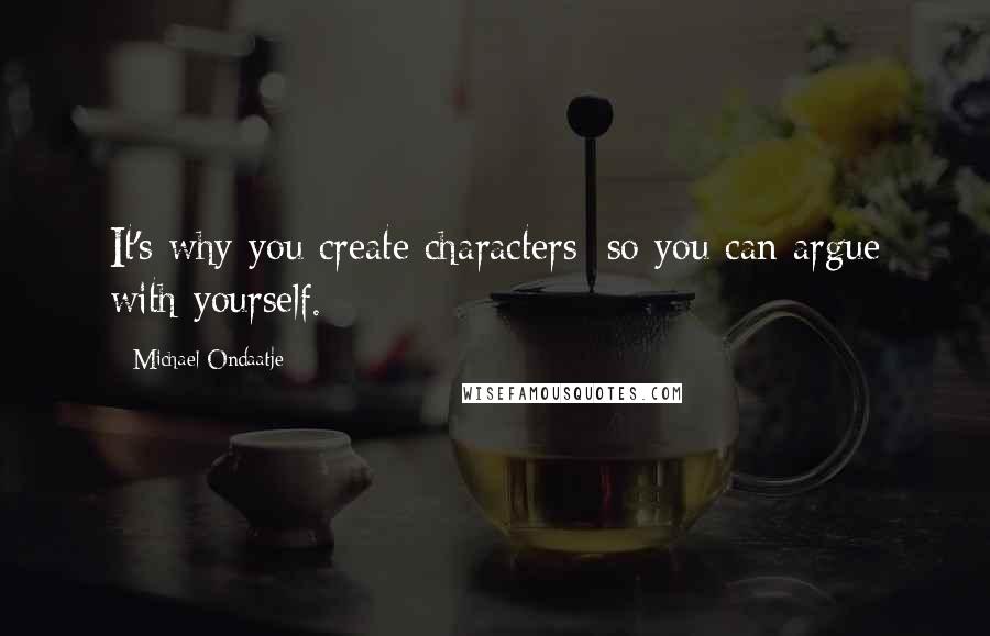 Michael Ondaatje Quotes: It's why you create characters: so you can argue with yourself.