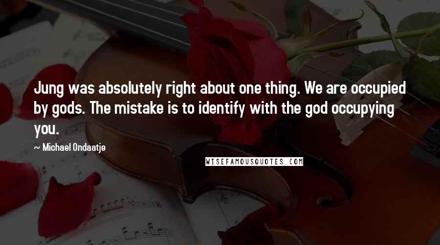 Michael Ondaatje Quotes: Jung was absolutely right about one thing. We are occupied by gods. The mistake is to identify with the god occupying you.