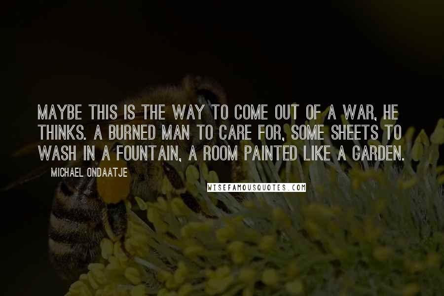 Michael Ondaatje Quotes: Maybe this is the way to come out of a war, he thinks. A burned man to care for, some sheets to wash in a fountain, a room painted like a garden.