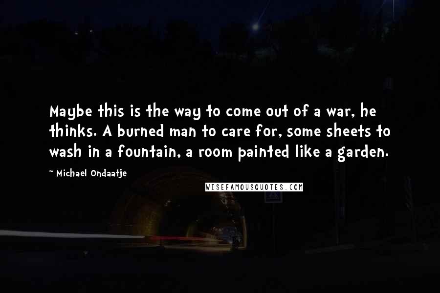 Michael Ondaatje Quotes: Maybe this is the way to come out of a war, he thinks. A burned man to care for, some sheets to wash in a fountain, a room painted like a garden.